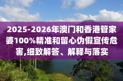 2025-2026年澳門和香港管家婆100%精準和留心偽假宣傳危害,細致解答、解釋與落實