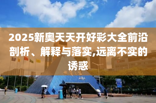 2025新奧天天開好彩大全前沿剖析、解釋與落實,遠離不實的誘惑
