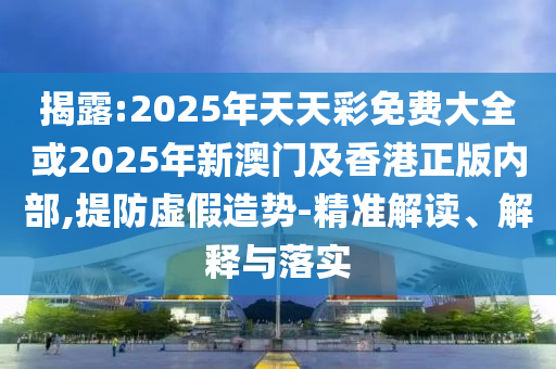 揭露:2025年天天彩免費(fèi)大全或2025年新澳門及香港正版內(nèi)部,提防虛假造勢(shì)-精準(zhǔn)解讀、解釋與落實(shí)