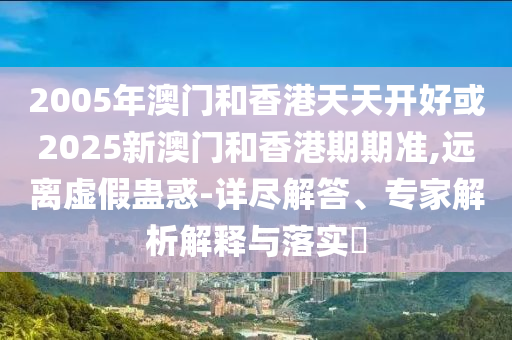 2005年澳門和香港天天開好或2025新澳門和香港期期準(zhǔn),遠(yuǎn)離虛假蠱惑-詳盡解答、專家解析解釋與落實(shí)?