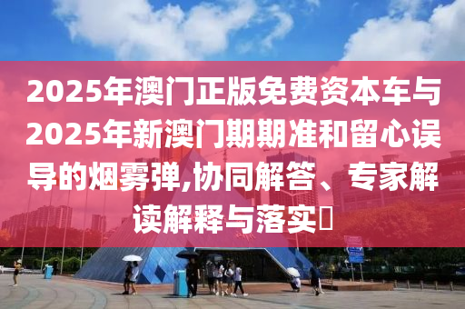 2025年澳門正版免費資本車與2025年新澳門期期準和留心誤導(dǎo)的煙霧彈,協(xié)同解答、專家解讀解釋與落實?