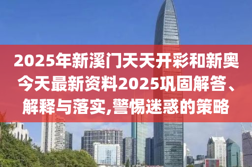 2025年新溪門天天開彩和新奧今天最新資料2025鞏固解答、解釋與落實,警惕迷惑的策略