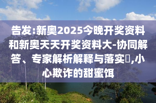 告發(fā):新奧2025今晚開獎(jiǎng)資料和新奧天天開獎(jiǎng)資料大-協(xié)同解答、專家解析解釋與落實(shí)?,小心欺詐的甜蜜餌