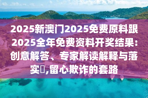 2025新澳門2025免費原料跟2025全年免費資料開獎結果:創(chuàng)意解答、專家解讀解釋與落實?,留心欺詐的套路