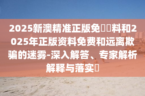 2025新澳精準(zhǔn)正版免費(fèi)資料和2025年正版資料免費(fèi)和遠(yuǎn)離欺騙的迷霧-深入解答、專(zhuān)家解析解釋與落實(shí)?