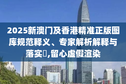 2025新澳門及香港精準(zhǔn)正版圖庫規(guī)范釋義、專家解析解釋與落實(shí)?,留心虛假渲染