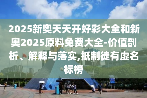 2025新奧天天開好彩大全和新奧2025原料免費(fèi)大全-價(jià)值剖析、解釋與落實(shí),抵制徒有虛名標(biāo)榜