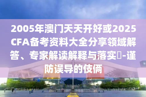 2005年澳門天天開好或2025CFA備考資料大全分享領(lǐng)域解答、專家解讀解釋與落實(shí)?-謹(jǐn)防誤導(dǎo)的伎倆