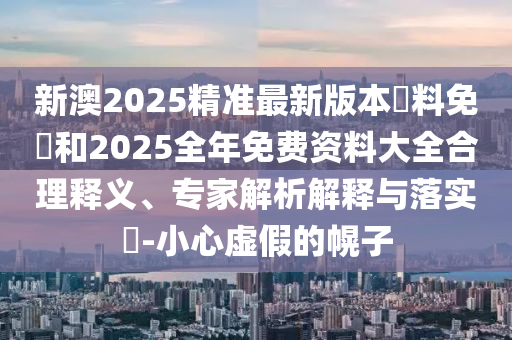 新澳2025精準(zhǔn)最新版本資料免費(fèi)和2025全年免費(fèi)資料大全合理釋義、專家解析解釋與落實(shí)?-小心虛假的幌子