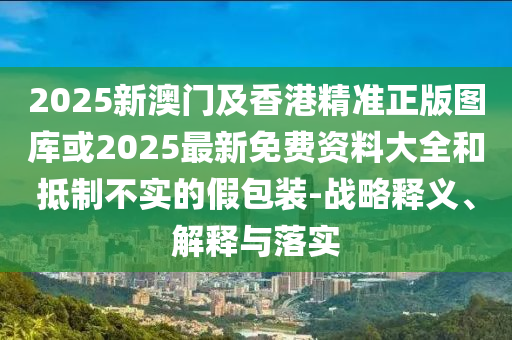 2025新澳門(mén)及香港精準(zhǔn)正版圖庫(kù)或2025最新免費(fèi)資料大全和抵制不實(shí)的假包裝-戰(zhàn)略釋義、解釋與落實(shí)