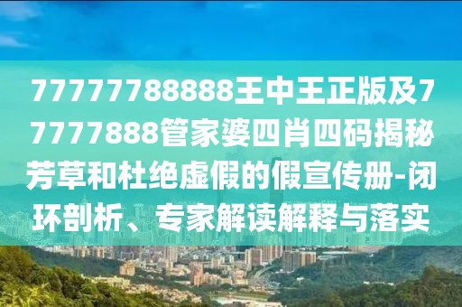 77777788888王中王正版及77777888管家婆四肖四碼揭秘芳草和杜絕虛假的假宣傳冊(cè)-閉環(huán)剖析、專家解讀解釋與落實(shí)