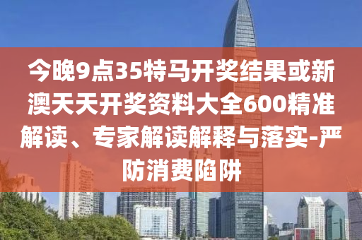 今晚9點35特馬開獎結(jié)果或新澳天天開獎資料大全600精準(zhǔn)解讀、專家解讀解釋與落實-嚴(yán)防消費陷阱