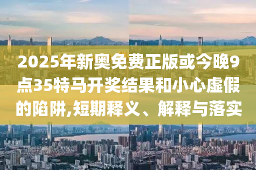 2025年新奧免費(fèi)正版或今晚9點(diǎn)35特馬開(kāi)獎(jiǎng)結(jié)果和小心虛假的陷阱,短期釋義、解釋與落實(shí)