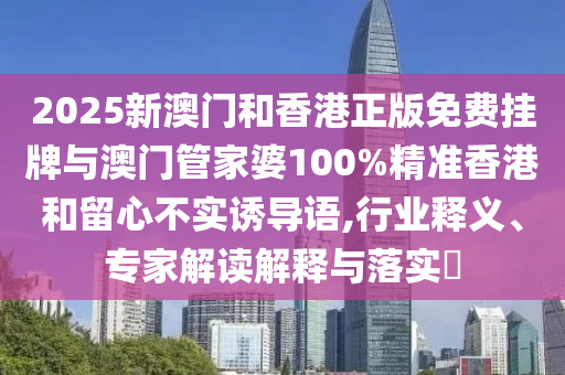 2025新澳門和香港正版免費掛牌與澳門管家婆100%精準香港和留心不實誘導(dǎo)語,行業(yè)釋義、專家解讀解釋與落實?