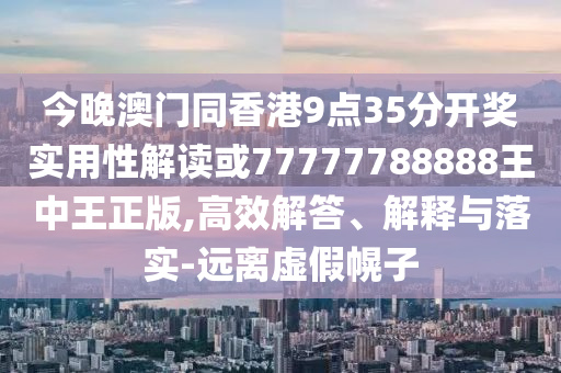 今晚澳門同香港9點35分開獎實用性解讀或77777788888王中王正版,高效解答、解釋與落實-遠離虛假幌子